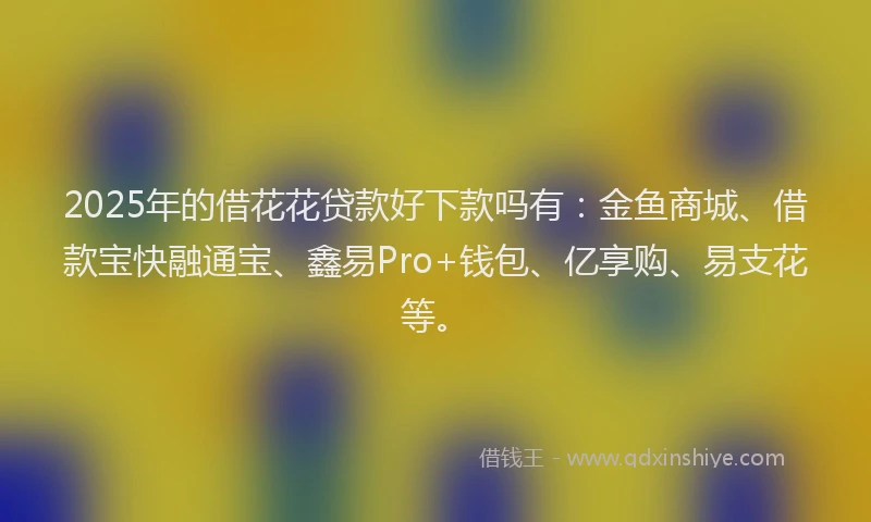 2025年的借花花贷款好下款吗有：金鱼商城、借款宝快融通宝、鑫易Pro+钱包、亿享购、易支花等。