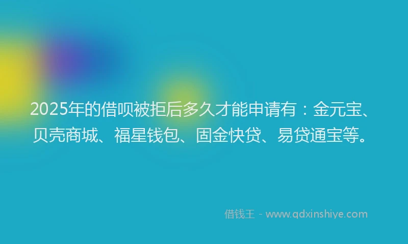 2025年的借呗被拒后多久才能申请有：金元宝、贝壳商城、福星钱包、固金快贷、易贷通宝等。