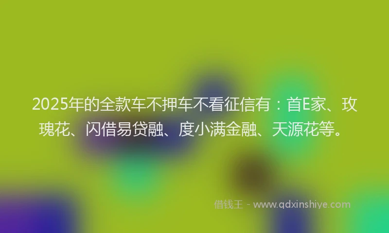 2025年的全款车不押车不看征信有：首E家、玫瑰花、闪借易贷融、度小满金融、天源花等。