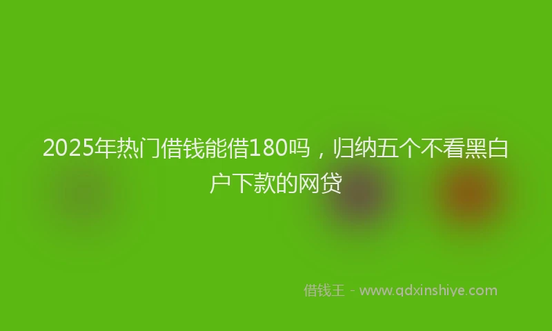 2025年热门借钱能借180吗，归纳五个不看黑白户下款的网贷
