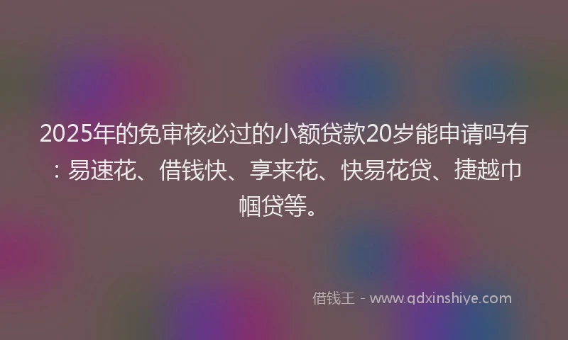 2025年的免审核必过的小额贷款20岁能申请吗有：易速花、借钱快、享来花、快易花贷、捷越巾帼贷等。