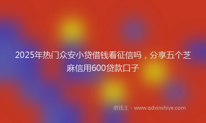 2025年热门众安小贷借钱看征信吗，分享五个芝麻信用600贷款口子