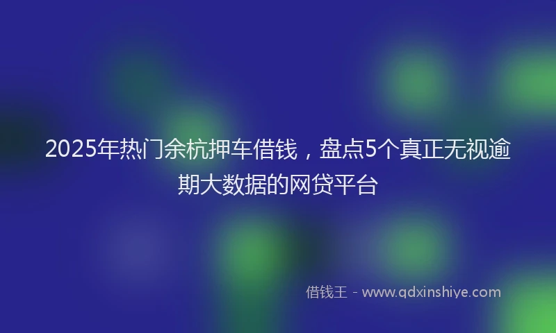 2025年热门余杭押车借钱，盘点5个真正无视逾期大数据的网贷平台
