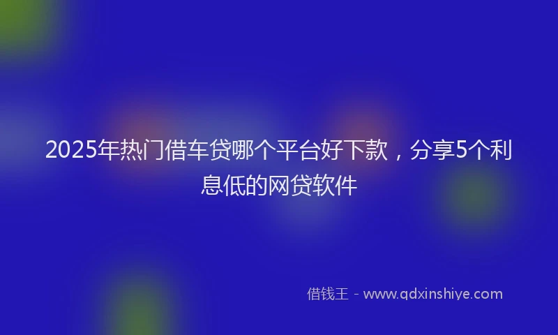 2025年热门借车贷哪个平台好下款，分享5个利息低的网贷软件