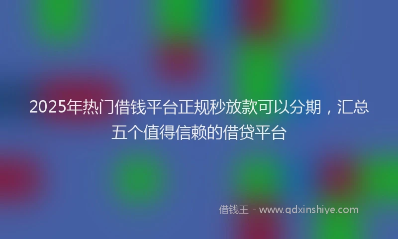 2025年热门借钱平台正规秒放款可以分期，汇总五个值得信赖的借贷平台