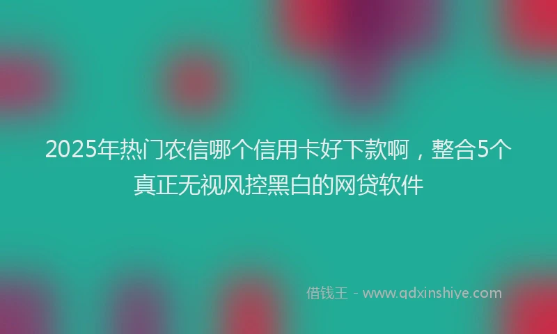 2025年热门农信哪个信用卡好下款啊，整合5个真正无视风控黑白的网贷软件