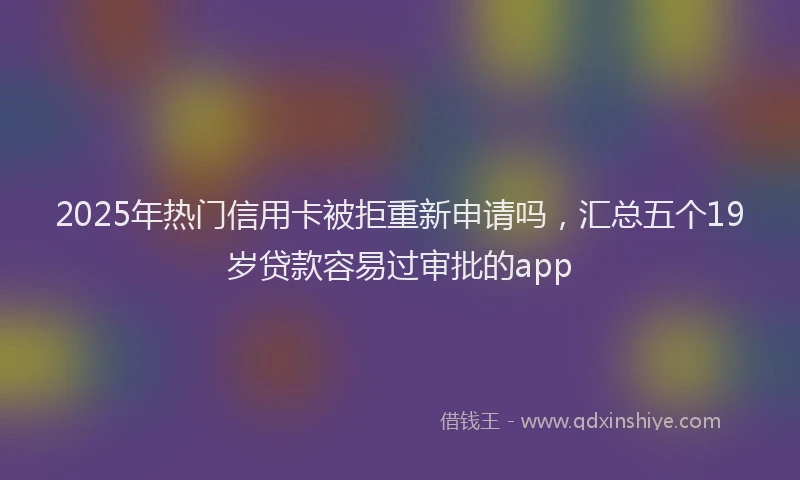 2025年热门信用卡被拒重新申请吗，汇总五个19岁贷款容易过审批的app