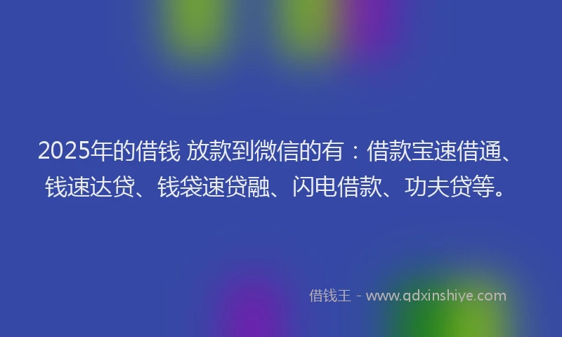 2025年的借钱 放款到微信的有：借款宝速借通、钱速达贷、钱袋速贷融、闪电借款、功夫贷等。