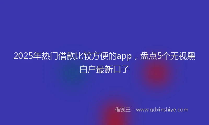 2025年热门借款比较方便的app，盘点5个无视黑白户最新口子