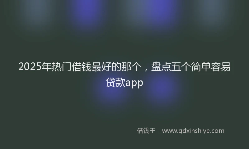 2025年热门借钱最好的那个，盘点五个简单容易贷款app
