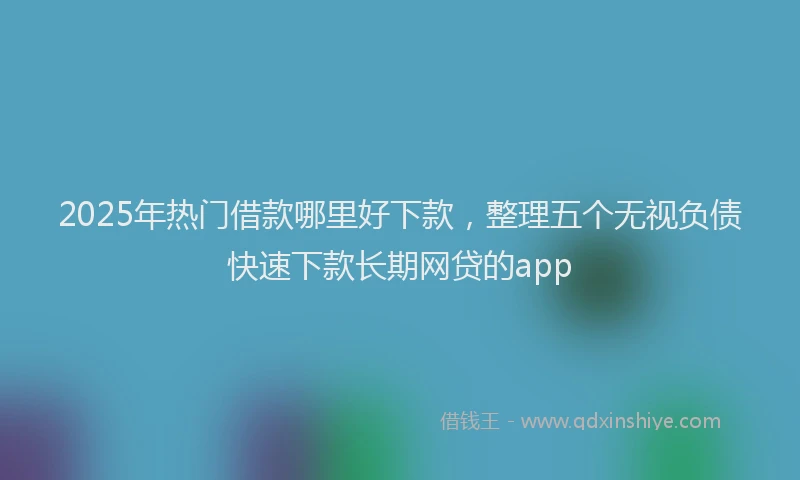 2025年热门借款哪里好下款，整理五个无视负债快速下款长期网贷的app