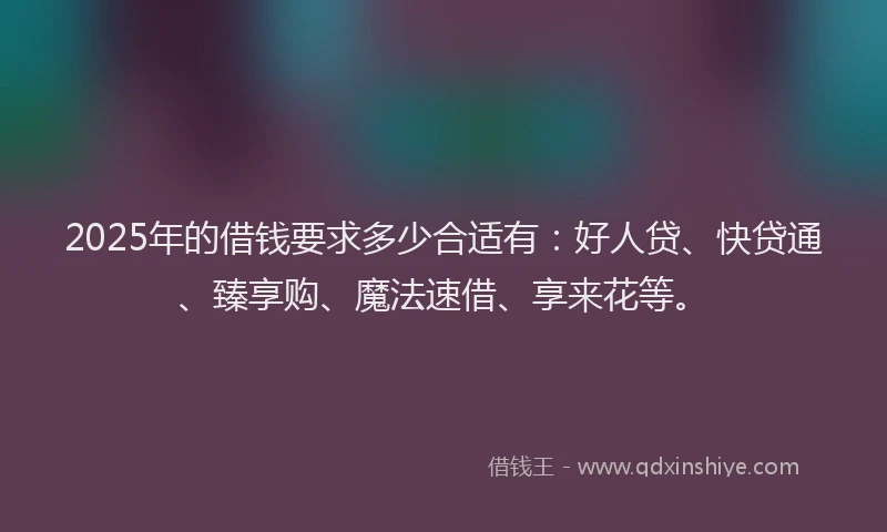 2025年的借钱要求多少合适有：好人贷、快贷通、臻享购、魔法速借、享来花等。