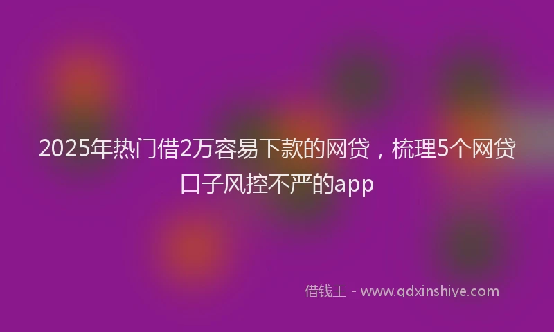 2025年热门借2万容易下款的网贷，梳理5个网贷口子风控不严的app