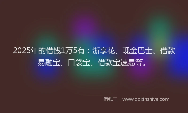 2025年的借钱1万5有：浙享花、现金巴士、借款易融宝、口袋宝、借款宝速易等。
