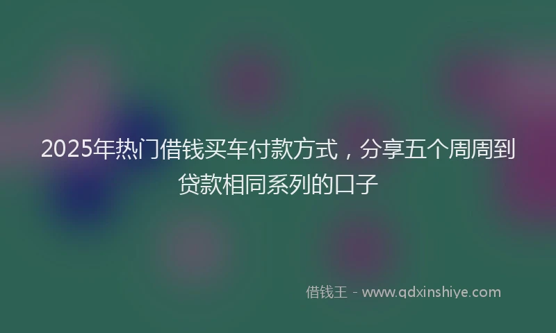 2025年热门借钱买车付款方式，分享五个周周到贷款相同系列的口子