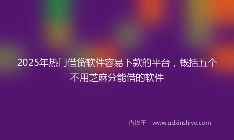 2025年热门借贷软件容易下款的平台，概括五个不用芝麻分能借的软件