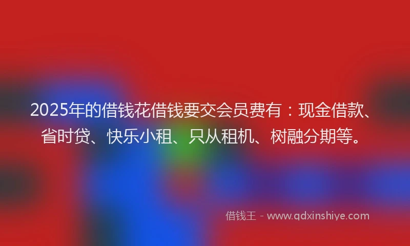 2025年的借钱花借钱要交会员费有：现金借款、省时贷、快乐小租、只从租机、树融分期等。