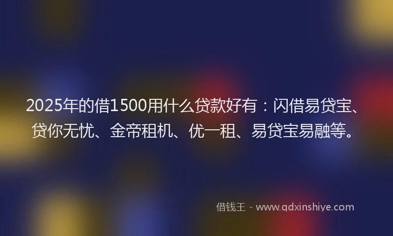 2025年的借1500用什么贷款好有：闪借易贷宝、贷你无忧、金帝租机、优一租、易贷宝易融等。