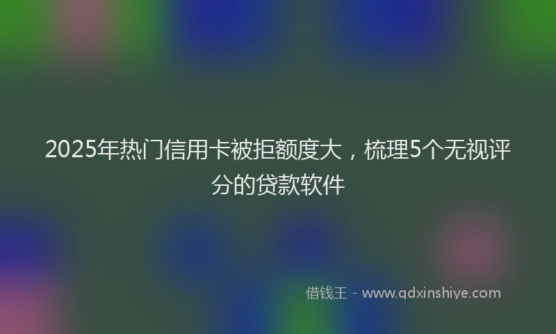 2025年热门信用卡被拒额度大，梳理5个无视评分的贷款软件