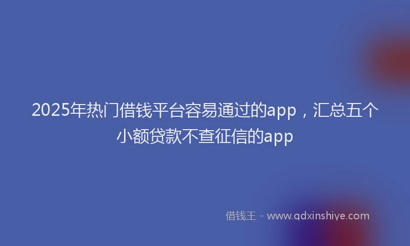 2025年热门借钱平台容易通过的app，汇总五个小额贷款不查征信的app