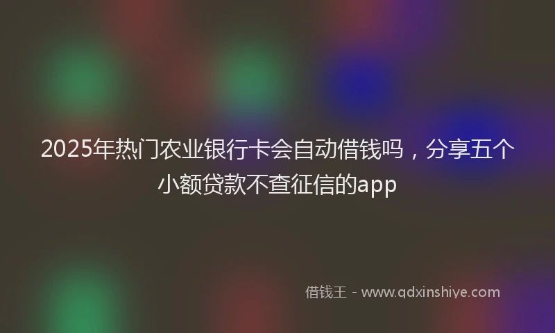 2025年热门农业银行卡会自动借钱吗，分享五个小额贷款不查征信的app