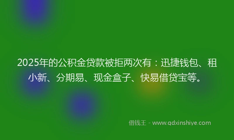 2025年的公积金贷款被拒两次有：迅捷钱包、租小新、分期易、现金盒子、快易借贷宝等。
