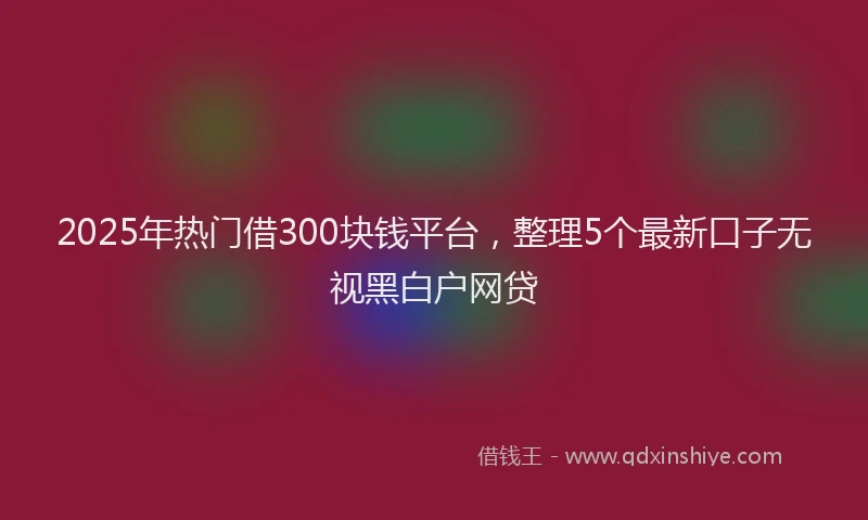 2025年热门借300块钱平台，整理5个最新口子无视黑白户网贷