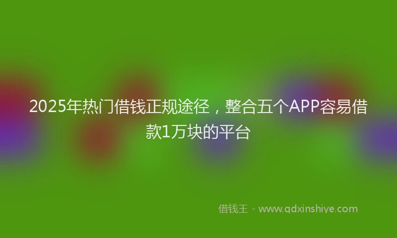 2025年热门借钱正规途径，整合五个APP容易借款1万块的平台