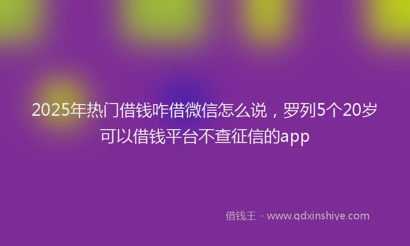 2025年热门借钱咋借微信怎么说，罗列5个20岁可以借钱平台不查征信的app