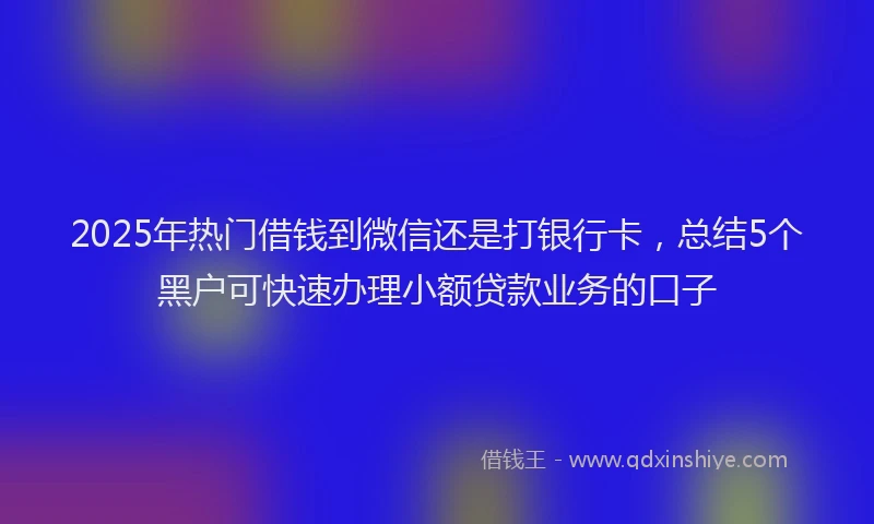 2025年热门借钱到微信还是打银行卡，总结5个黑户可快速办理小额贷款业务的口子