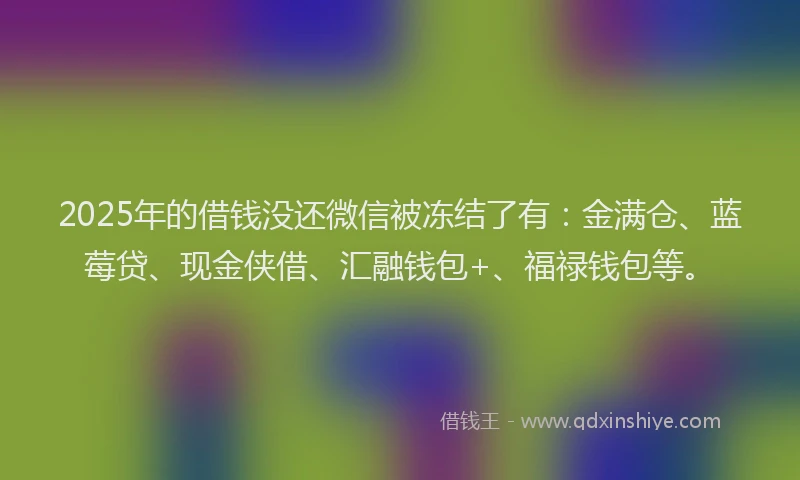 2025年的借钱没还微信被冻结了有：金满仓、蓝莓贷、现金侠借、汇融钱包+、福禄钱包等。