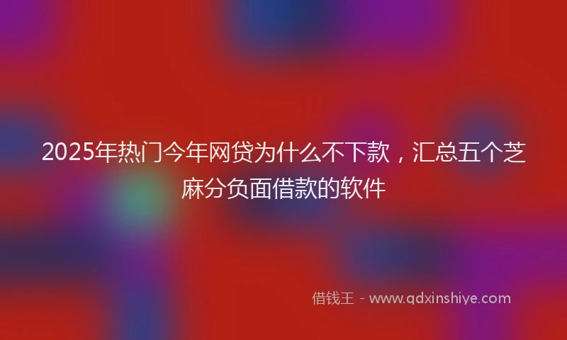 2025年热门今年网贷为什么不下款，汇总五个芝麻分负面借款的软件
