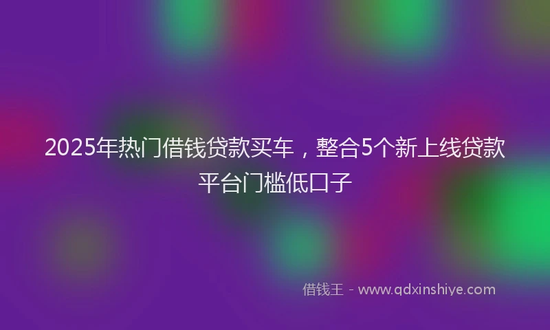 2025年热门借钱贷款买车，整合5个新上线贷款平台门槛低口子