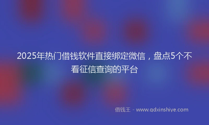 2025年热门借钱软件直接绑定微信，盘点5个不看征信查询的平台
