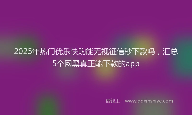 2025年热门优乐快购能无视征信秒下款吗，汇总5个网黑真正能下款的app