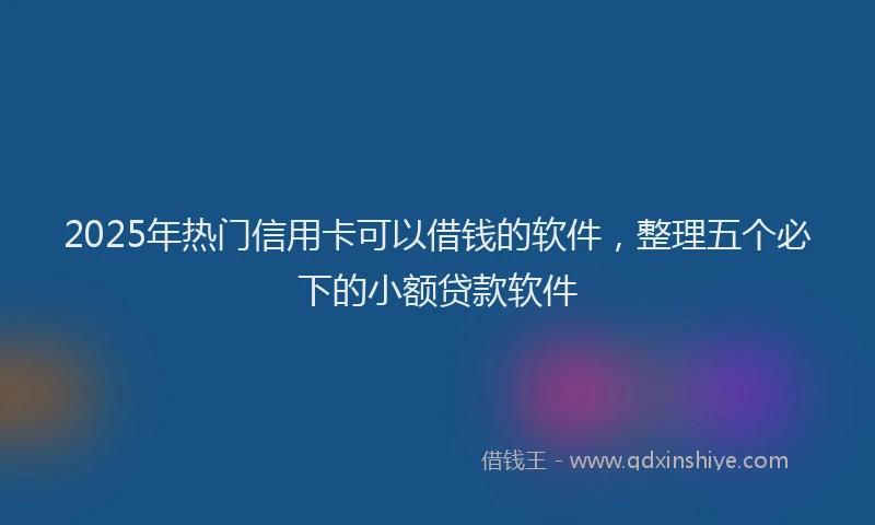 2025年热门信用卡可以借钱的软件，整理五个必下的小额贷款软件