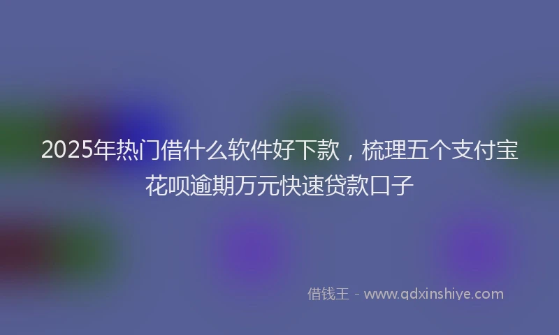 2025年热门借什么软件好下款，梳理五个支付宝花呗逾期万元快速贷款口子