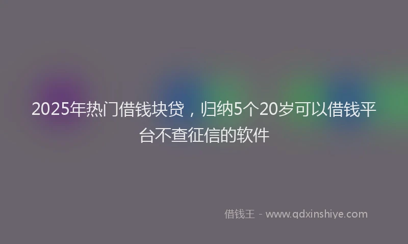 2025年热门借钱块贷，归纳5个20岁可以借钱平台不查征信的软件