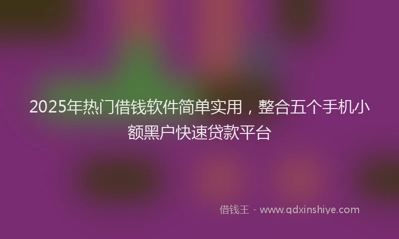 2025年热门借钱软件简单实用，整合五个手机小额黑户快速贷款平台