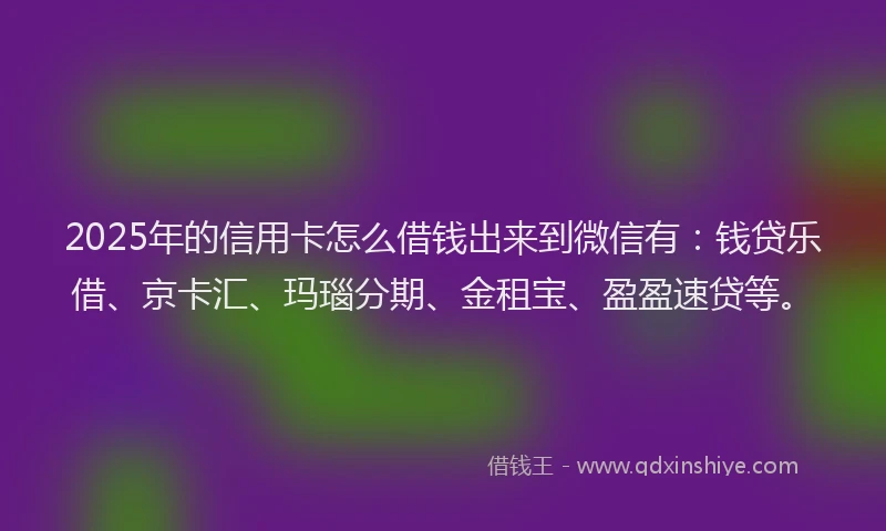 2025年的信用卡怎么借钱出来到微信有：钱贷乐借、京卡汇、玛瑙分期、金租宝、盈盈速贷等。