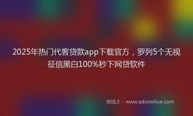 2025年热门代客贷款app下载官方，罗列5个无视征信黑白100%秒下网贷软件