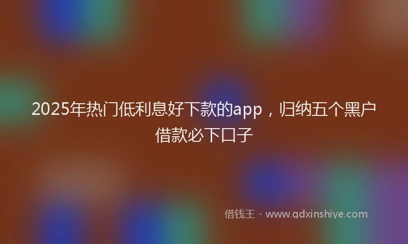 2025年热门低利息好下款的app，归纳五个黑户借款必下口子
