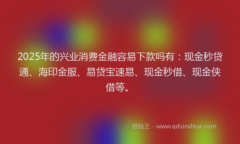 2025年的兴业消费金融容易下款吗有：现金秒贷通、海印金服、易贷宝速易、现金秒借、现金侠借等。