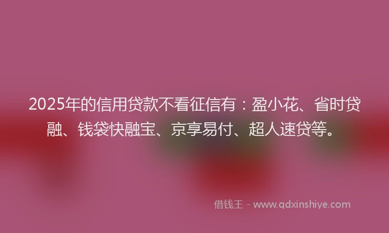 2025年的信用贷款不看征信有：盈小花、省时贷融、钱袋快融宝、京享易付、超人速贷等。