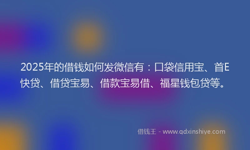 2025年的借钱如何发微信有：口袋信用宝、首E快贷、借贷宝易、借款宝易借、福星钱包贷等。