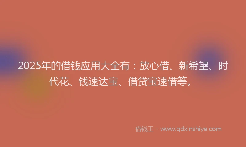 2025年的借钱应用大全有：放心借、新希望、时代花、钱速达宝、借贷宝速借等。