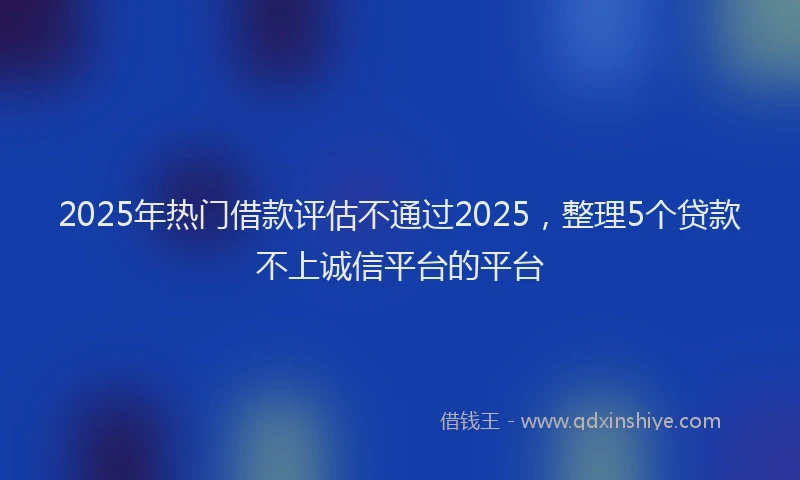 2025年热门借款评估不通过2025，整理5个贷款不上诚信平台的平台