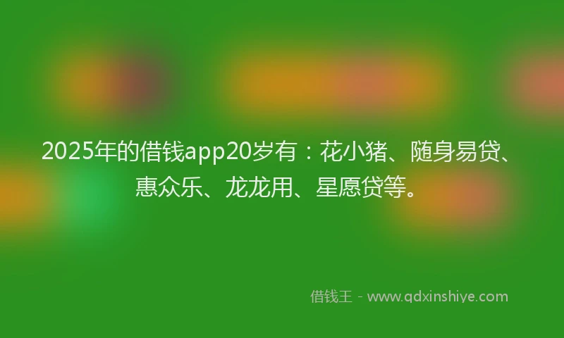 2025年的借钱app20岁有：花小猪、随身易贷、惠众乐、龙龙用、星愿贷等。