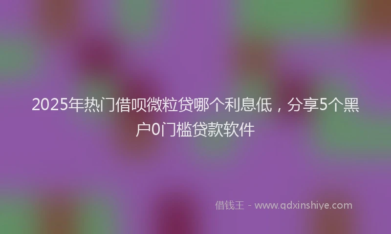 2025年热门借呗微粒贷哪个利息低，分享5个黑户0门槛贷款软件