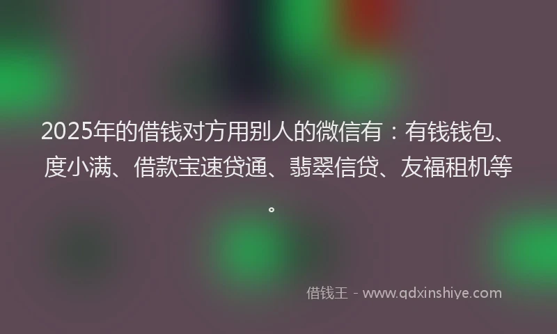 2025年的借钱对方用别人的微信有：有钱钱包、度小满、借款宝速贷通、翡翠信贷、友福租机等。